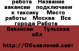 работа › Название вакансии ­ подключаем к таксику  › Место работы ­ Москва - Все города Работа » Вакансии   . Тульская обл.